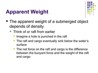 Apparent Weight
 The apparent weight of a submerged object
depends of density
 Think of or raft from earlier
 Imagine a hole is punched in the raft
 The raft and cargo eventually sink below the water’s
surface
 The net force on the raft and cargo is the difference
between the buoyant force and the weight of the raft
and cargo
 