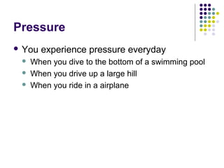 Pressure
 You experience pressure everyday
 When you dive to the bottom of a swimming pool
 When you drive up a large hill
 When you ride in a airplane
 