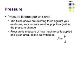 Pressure
 Pressure is force per unit area
 The fluids above are exerting force against your
eardrums, so your ears want to ‘pop’ to adjust for
the pressure change
 Pressure is measure of how much force is applied
of a given area. It can be written as
P
F
A
=
 