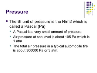 Pressure
 The SI unit of pressure is the N/m2 which is
called a Pascal (Pa)
 A Pascal is a very small amount of pressure.
 Air pressure at sea level is about 105 Pa which is
1 atm
 The total air pressure in a typical automobile tire
is about 300000 Pa or 3 atm.
 