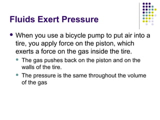 Fluids Exert Pressure
 When you use a bicycle pump to put air into a
tire, you apply force on the piston, which
exerts a force on the gas inside the tire.
 The gas pushes back on the piston and on the
walls of the tire.
 The pressure is the same throughout the volume
of the gas
 