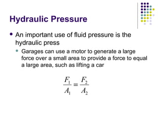 Hydraulic Pressure
 An important use of fluid pressure is the
hydraulic press
 Garages can use a motor to generate a large
force over a small area to provide a force to equal
a large area, such as lifting a car
F
A
F
A
1
1
2
2
=
 