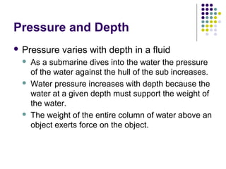 Pressure and Depth
 Pressure varies with depth in a fluid
 As a submarine dives into the water the pressure
of the water against the hull of the sub increases.
 Water pressure increases with depth because the
water at a given depth must support the weight of
the water.
 The weight of the entire column of water above an
object exerts force on the object.
 