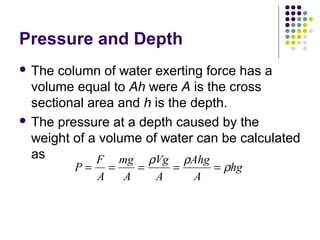 Pressure and Depth
 The column of water exerting force has a
volume equal to Ah were A is the cross
sectional area and h is the depth.
 The pressure at a depth caused by the
weight of a volume of water can be calculated
as
P
F
A
mg
A
Vg
A
Ahg
A
hg= = = = =
ρ ρ
ρ
 