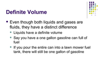 Definite Volume
 Even though both liquids and gases are
fluids, they have a distinct difference
 Liquids have a definite volume
 Say you have a one gallon gasoline can full of
fuel
 If you pour the entire can into a lawn mower fuel
tank, there will still be one gallon of gasoline
 