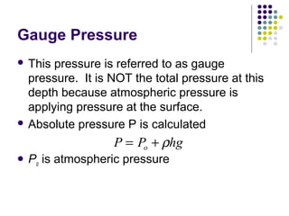 Gauge Pressure
 This pressure is referred to as gauge
pressure. It is NOT the total pressure at this
depth because atmospheric pressure is
applying pressure at the surface.
 Absolute pressure P is calculated
 Po is atmospheric pressure
P P hgo= + ρ
 
