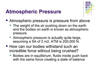 Atmospheric Pressure
 Atmospheric pressure is pressure from above
 The weight of the air pushing down on the earth
and the bodies on earth is known as atmospheric
pressure.
 Atmospheric pressure is actually quite large,
assuming a SA of 2 m2, ATM is 200,000 N.
 How can our bodies withstand such an
incredible force without being crushed?
 Bodies are in equilibrium, fluids inside push back
with the same force creating a state of balance
 