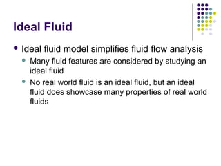 Ideal Fluid
 Ideal fluid model simplifies fluid flow analysis
 Many fluid features are considered by studying an
ideal fluid
 No real world fluid is an ideal fluid, but an ideal
fluid does showcase many properties of real world
fluids
 