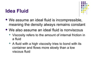 Idea Fluid
 We assume an ideal fluid is incompressible,
meaning the density always remains constant
 We also assume an ideal fluid is nonviscous
 Viscosity refers to the amount of internal friction in
a fluid
 A fluid with a high viscosity tries to bond with its
container and flows more slowly than a low
viscous fluid
 