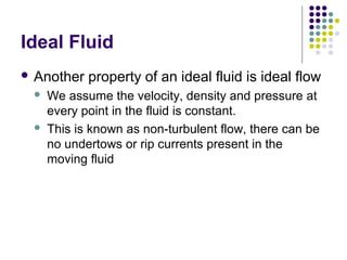 Ideal Fluid
 Another property of an ideal fluid is ideal flow
 We assume the velocity, density and pressure at
every point in the fluid is constant.
 This is known as non-turbulent flow, there can be
no undertows or rip currents present in the
moving fluid
 
