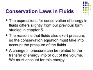 Conservation Laws in Fluids
 The expressions for conservation of energy in
fluids differs slightly from our previous form
studied in chapter 5
 The reason is that fluids also exert pressure,
so the conservation equation must take into
account the pressure of the fluids
 A change in pressure can be related to the
transfer of energy into or out of the volume.
We must account for this energy.
 