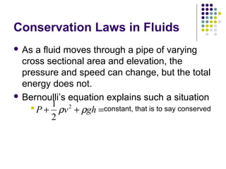 Conservation Laws in Fluids
 As a fluid moves through a pipe of varying
cross sectional area and elevation, the
pressure and speed can change, but the total
energy does not.
 Bernoulli’s equation explains such a situation
 constant, that is to say conservedP v gh+ + =
1
2
2
ρ ρ
 