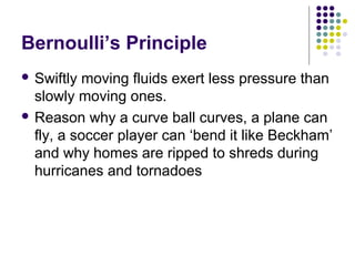 Bernoulli’s Principle
 Swiftly moving fluids exert less pressure than
slowly moving ones.
 Reason why a curve ball curves, a plane can
fly, a soccer player can ‘bend it like Beckham’
and why homes are ripped to shreds during
hurricanes and tornadoes
 