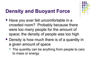 Density and Buoyant Force
 Have you ever felt uncomfortable in a
crowded room? Probably because there
were too many people for the amount of
space; the density of people was too high
 Density is how much there is of a quantity in
a given amount of space
 The quantity can be anything from people to cars
to mass or energy
 