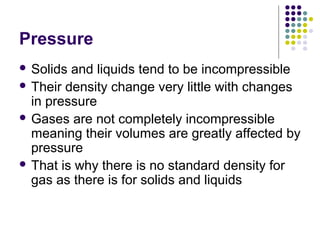 Pressure
 Solids and liquids tend to be incompressible
 Their density change very little with changes
in pressure
 Gases are not completely incompressible
meaning their volumes are greatly affected by
pressure
 That is why there is no standard density for
gas as there is for solids and liquids
 