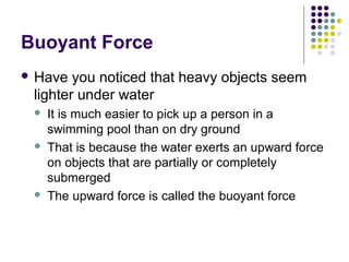 Buoyant Force
 Have you noticed that heavy objects seem
lighter under water
 It is much easier to pick up a person in a
swimming pool than on dry ground
 That is because the water exerts an upward force
on objects that are partially or completely
submerged
 The upward force is called the buoyant force
 