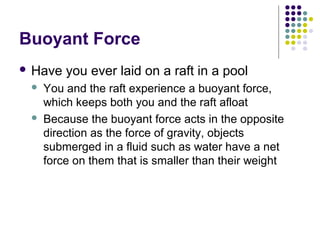 Buoyant Force
 Have you ever laid on a raft in a pool
 You and the raft experience a buoyant force,
which keeps both you and the raft afloat
 Because the buoyant force acts in the opposite
direction as the force of gravity, objects
submerged in a fluid such as water have a net
force on them that is smaller than their weight
 