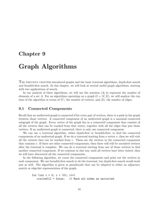 Chapter 9
Graph Algorithms
The previous chapter introduced graphs and the basic traversal algorithms, depth-ﬁrst search
and breadth-ﬁrst search. In this chapter, we will look at several useful graph algorithms, starting
with two applications of search.
In our analysis of these algorithms, we will use the notation |A| to represent the number of
elements of a set A. For an algorithms operating on a graph G = (V, E), we will analyze the run
time of the algorithm in terms of |V |, the number of vertices, and |E|, the number of edges.
9.1 Connected Components
Recall that an undirected graph is connected if for every pair of vertices, there is a path in the graph
between those vertices. A connected component of an undirected graph is a maximal connected
subgraph of the graph. Every vertex of the graph lies in a connected component that consists of
all the vertices that can be reached from that vertex, together with all the edges that join those
vertices. If an undirected graph is connected, there is only one connected component.
We can use a traversal algorithm, either depth-ﬁrst or breadth-ﬁrst, to ﬁnd the connected
components of an undirected graph. If we do a traversal starting from a vertex v, then we will visit
all the vertices that can be reached from v. These are the vertices in the connected component
that contains v. If there are other connected components, then there will still be unvisited vertices
after the traversal is complete. We can do a traversal starting from one of those vertices to ﬁnd
another connected component. If we continue in this way until all vertices have been visited, then
we will have discovered all the connected components.
In the following algorithm, we count the connected components and print out the vertices in
each component. We use breadth-ﬁrst search to do the traversal, but depth-ﬁrst search would work
just as well. The algorithm is given in pseudocode that can be adapted to either an adjacency
matrix or edge-list representation of the graph.
for (int i = 0; i < |V|; i++)
visited[i] = false; // Mark all nodes as unvisited.
81
 