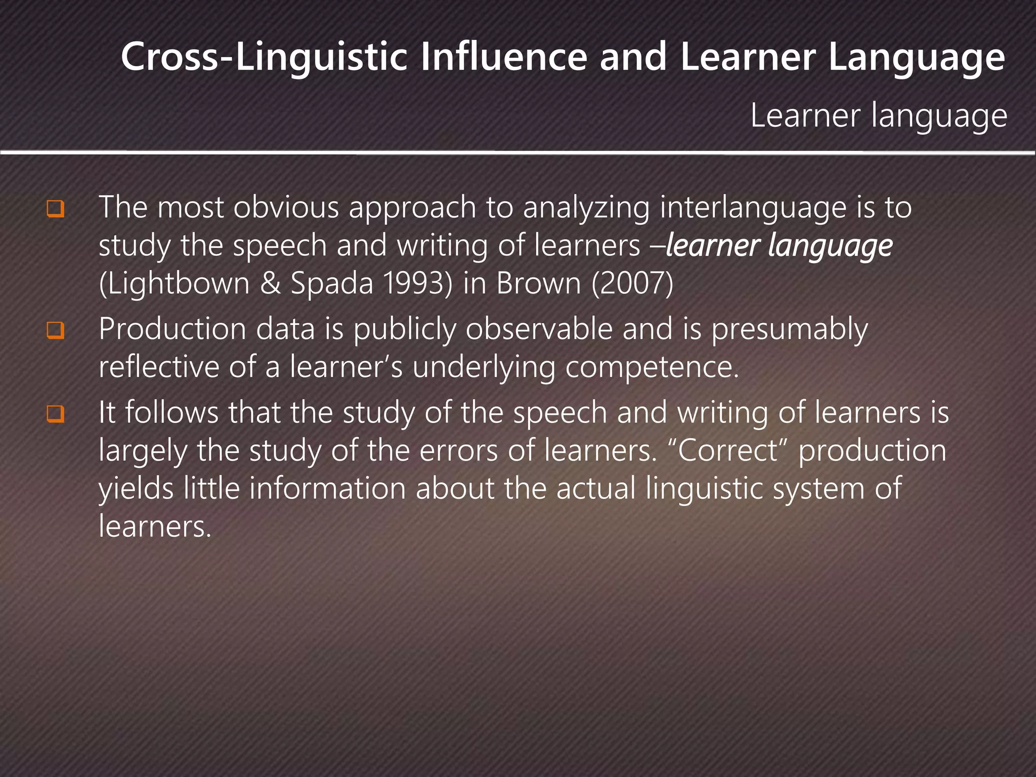 Cross-Linguistic Influence and Learner Language
 The most obvious approach to analyzing interlanguage is to
study the speech and writing of learners –learner language
(Lightbown & Spada 1993) in Brown (2007)
 Production data is publicly observable and is presumably
reflective of a learner’s underlying competence.
 It follows that the study of the speech and writing of learners is
largely the study of the errors of learners. “Correct” production
yields little information about the actual linguistic system of
learners.
Learner language
 
