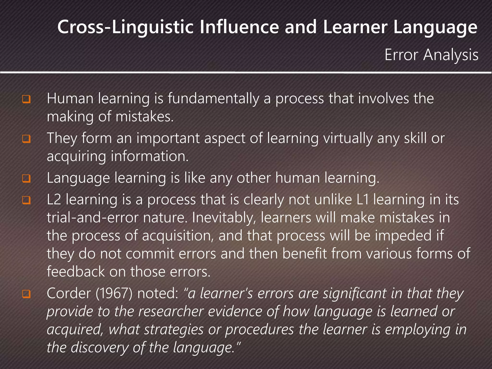 Cross-Linguistic Influence and Learner Language
 Human learning is fundamentally a process that involves the
making of mistakes.
 They form an important aspect of learning virtually any skill or
acquiring information.
 Language learning is like any other human learning.
 L2 learning is a process that is clearly not unlike L1 learning in its
trial-and-error nature. Inevitably, learners will make mistakes in
the process of acquisition, and that process will be impeded if
they do not commit errors and then benefit from various forms of
feedback on those errors.
 Corder (1967) noted: “a learner’s errors are significant in that they
provide to the researcher evidence of how language is learned or
acquired, what strategies or procedures the learner is employing in
the discovery of the language.”
Error Analysis
 