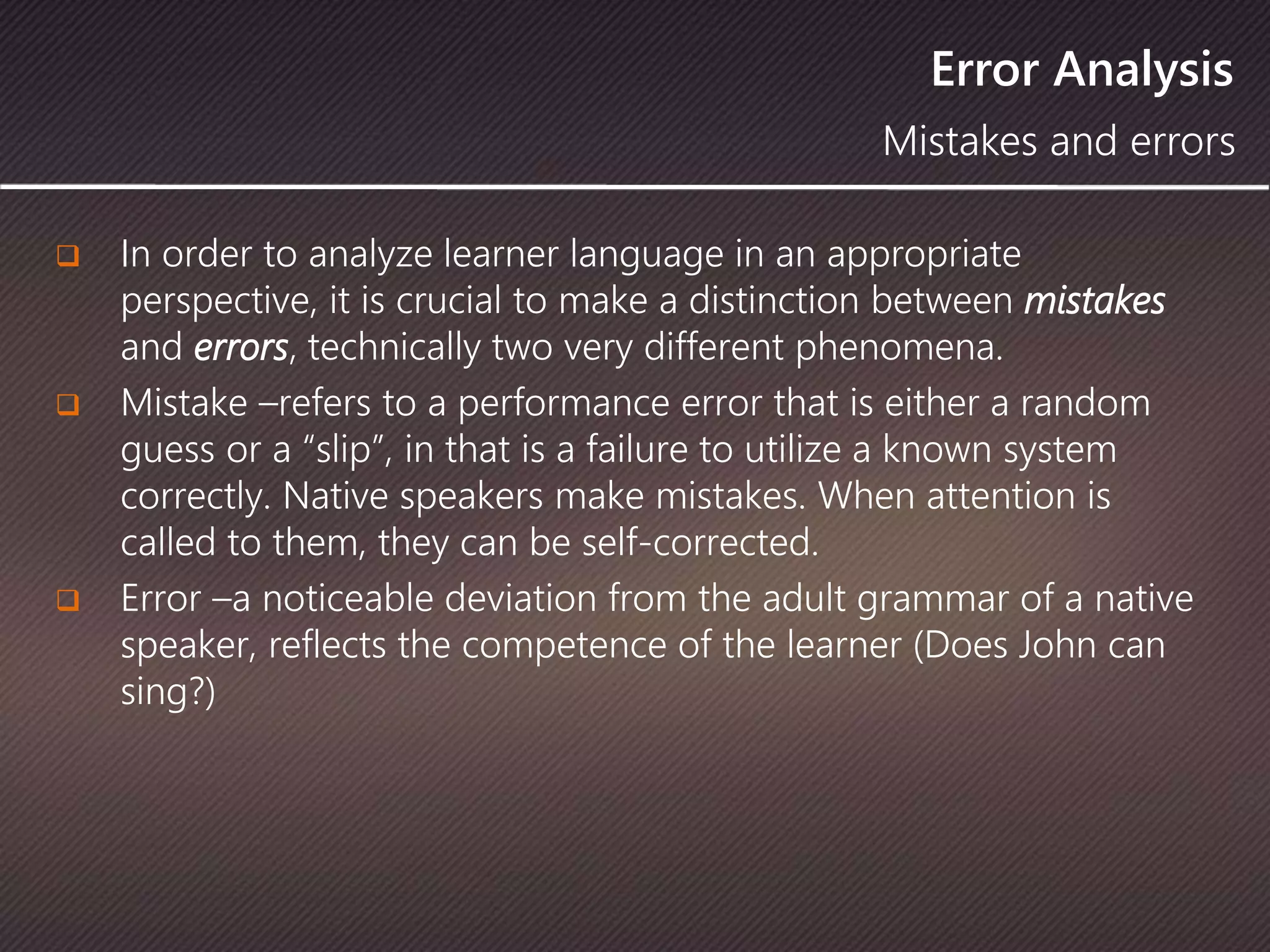 Error Analysis
 In order to analyze learner language in an appropriate
perspective, it is crucial to make a distinction between mistakes
and errors, technically two very different phenomena.
 Mistake –refers to a performance error that is either a random
guess or a “slip”, in that is a failure to utilize a known system
correctly. Native speakers make mistakes. When attention is
called to them, they can be self-corrected.
 Error –a noticeable deviation from the adult grammar of a native
speaker, reflects the competence of the learner (Does John can
sing?)
Mistakes and errors
 