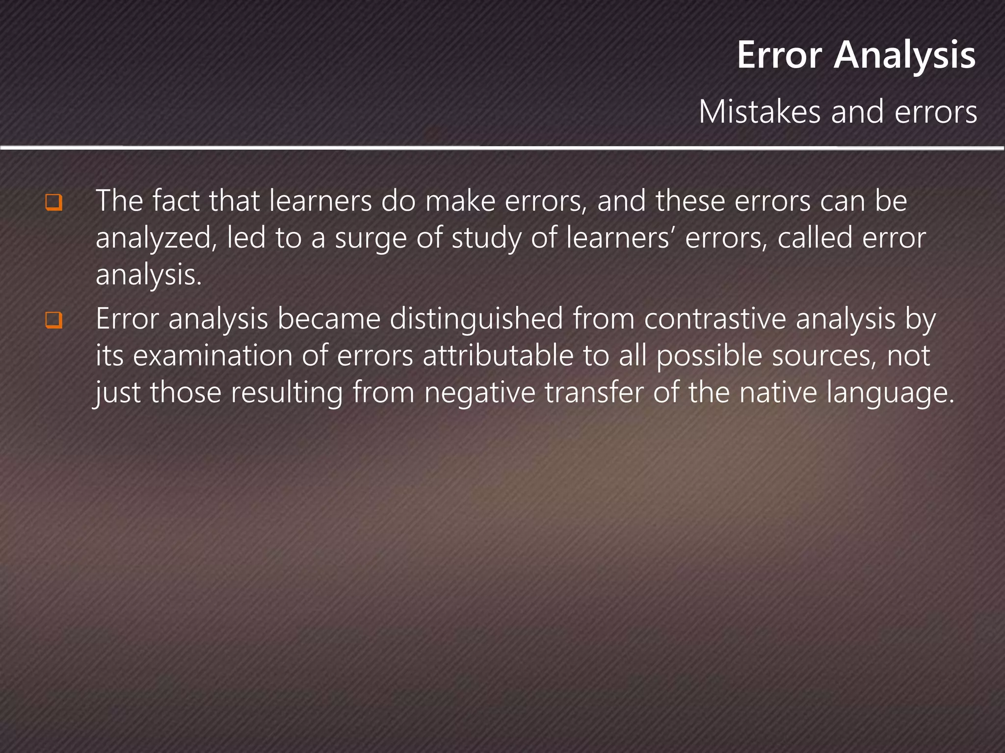 Error Analysis
 The fact that learners do make errors, and these errors can be
analyzed, led to a surge of study of learners’ errors, called error
analysis.
 Error analysis became distinguished from contrastive analysis by
its examination of errors attributable to all possible sources, not
just those resulting from negative transfer of the native language.
Mistakes and errors
 