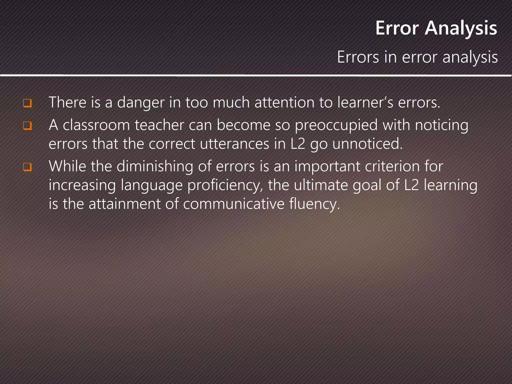 Error Analysis
 There is a danger in too much attention to learner’s errors.
 A classroom teacher can become so preoccupied with noticing
errors that the correct utterances in L2 go unnoticed.
 While the diminishing of errors is an important criterion for
increasing language proficiency, the ultimate goal of L2 learning
is the attainment of communicative fluency.
Errors in error analysis
 