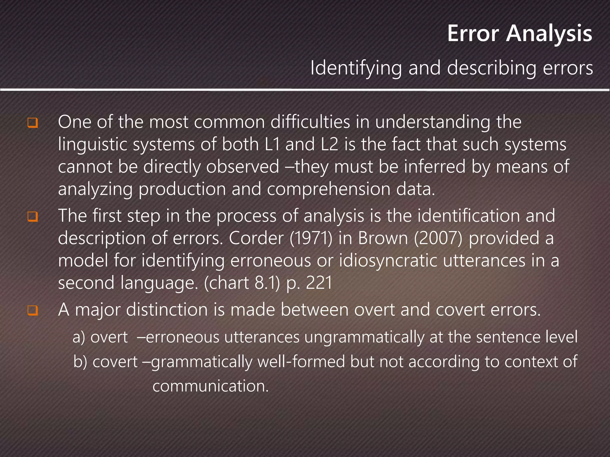 Error Analysis
 One of the most common difficulties in understanding the
linguistic systems of both L1 and L2 is the fact that such systems
cannot be directly observed –they must be inferred by means of
analyzing production and comprehension data.
 The first step in the process of analysis is the identification and
description of errors. Corder (1971) in Brown (2007) provided a
model for identifying erroneous or idiosyncratic utterances in a
second language. (chart 8.1) p. 221
 A major distinction is made between overt and covert errors.
a) overt –erroneous utterances ungrammatically at the sentence level
b) covert –grammatically well-formed but not according to context of
communication.
Identifying and describing errors
 