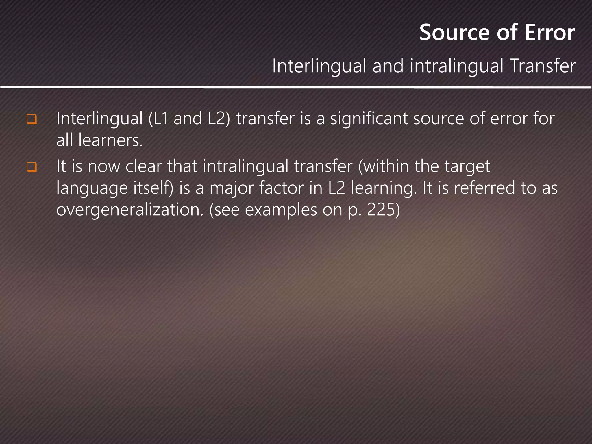 Source of Error
 Interlingual (L1 and L2) transfer is a significant source of error for
all learners.
 It is now clear that intralingual transfer (within the target
language itself) is a major factor in L2 learning. It is referred to as
overgeneralization. (see examples on p. 225)
Interlingual and intralingual Transfer
 