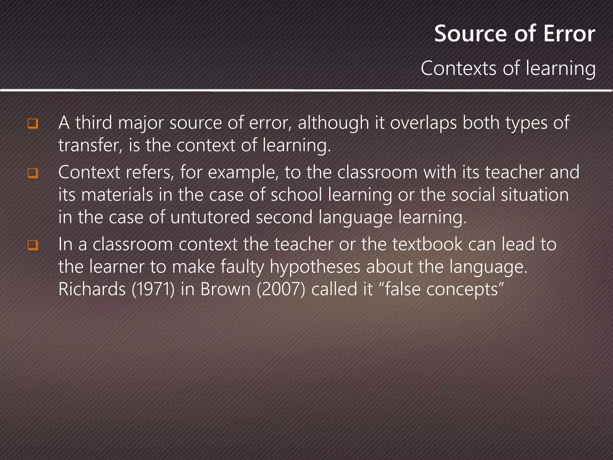 Source of Error
 A third major source of error, although it overlaps both types of
transfer, is the context of learning.
 Context refers, for example, to the classroom with its teacher and
its materials in the case of school learning or the social situation
in the case of untutored second language learning.
 In a classroom context the teacher or the textbook can lead to
the learner to make faulty hypotheses about the language.
Richards (1971) in Brown (2007) called it “false concepts”
Contexts of learning
 