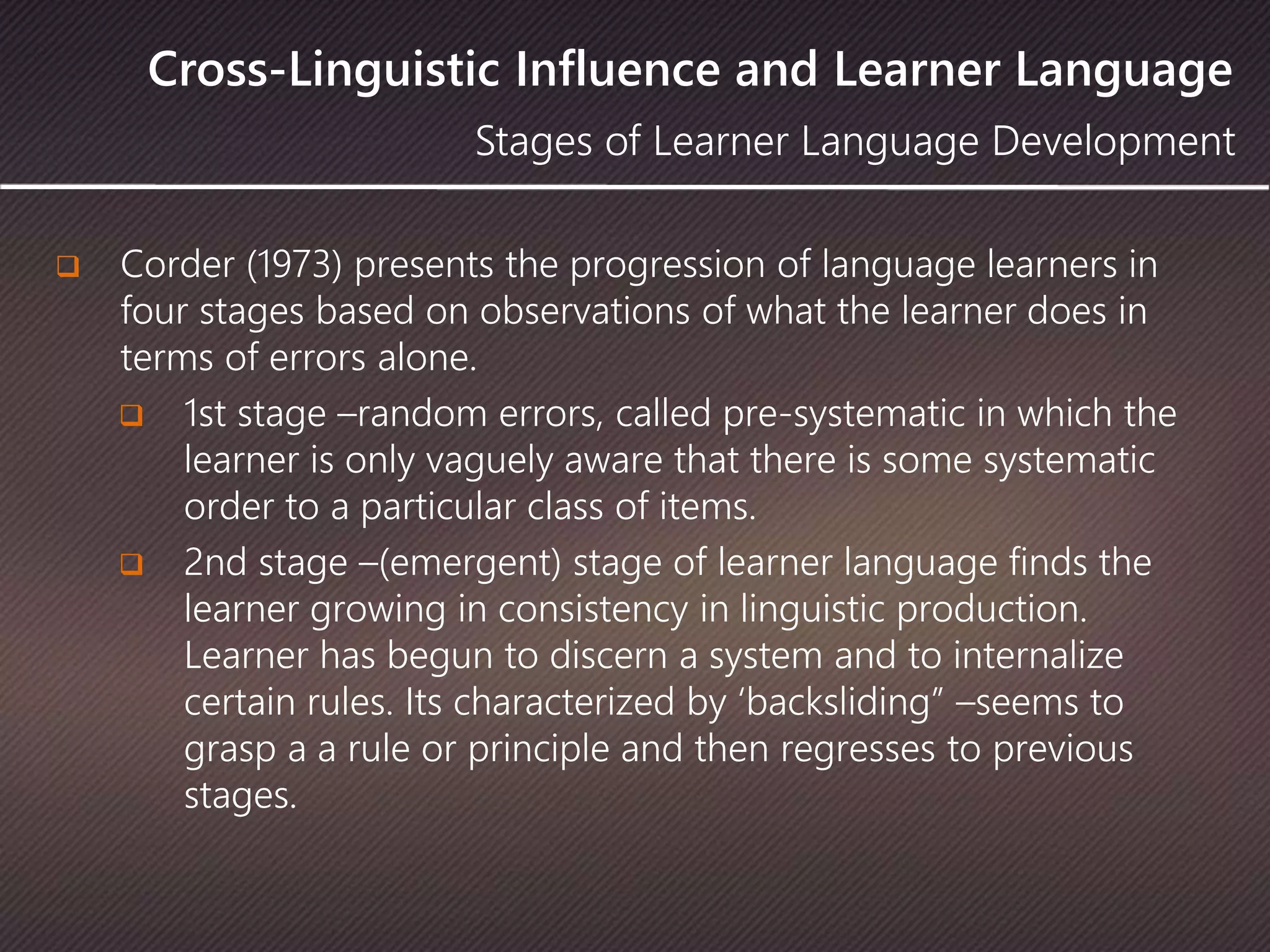 Cross-Linguistic Influence and Learner Language
 Corder (1973) presents the progression of language learners in
four stages based on observations of what the learner does in
terms of errors alone.
 1st stage –random errors, called pre-systematic in which the
learner is only vaguely aware that there is some systematic
order to a particular class of items.
 2nd stage –(emergent) stage of learner language finds the
learner growing in consistency in linguistic production.
Learner has begun to discern a system and to internalize
certain rules. Its characterized by ‘backsliding” –seems to
grasp a a rule or principle and then regresses to previous
stages.
Stages of Learner Language Development
 