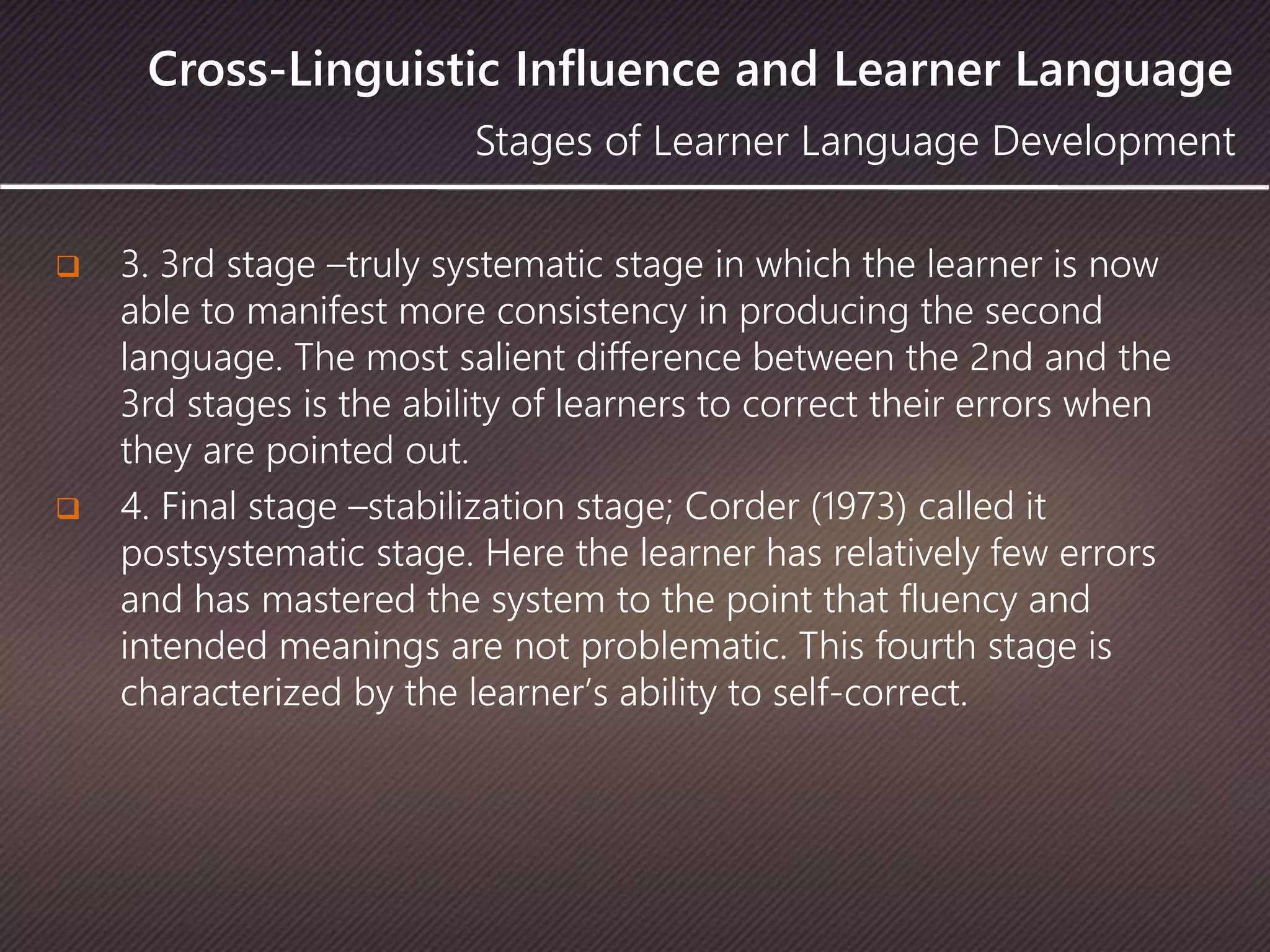 Cross-Linguistic Influence and Learner Language
 3. 3rd stage –truly systematic stage in which the learner is now
able to manifest more consistency in producing the second
language. The most salient difference between the 2nd and the
3rd stages is the ability of learners to correct their errors when
they are pointed out.
 4. Final stage –stabilization stage; Corder (1973) called it
postsystematic stage. Here the learner has relatively few errors
and has mastered the system to the point that fluency and
intended meanings are not problematic. This fourth stage is
characterized by the learner’s ability to self-correct.
Stages of Learner Language Development
 