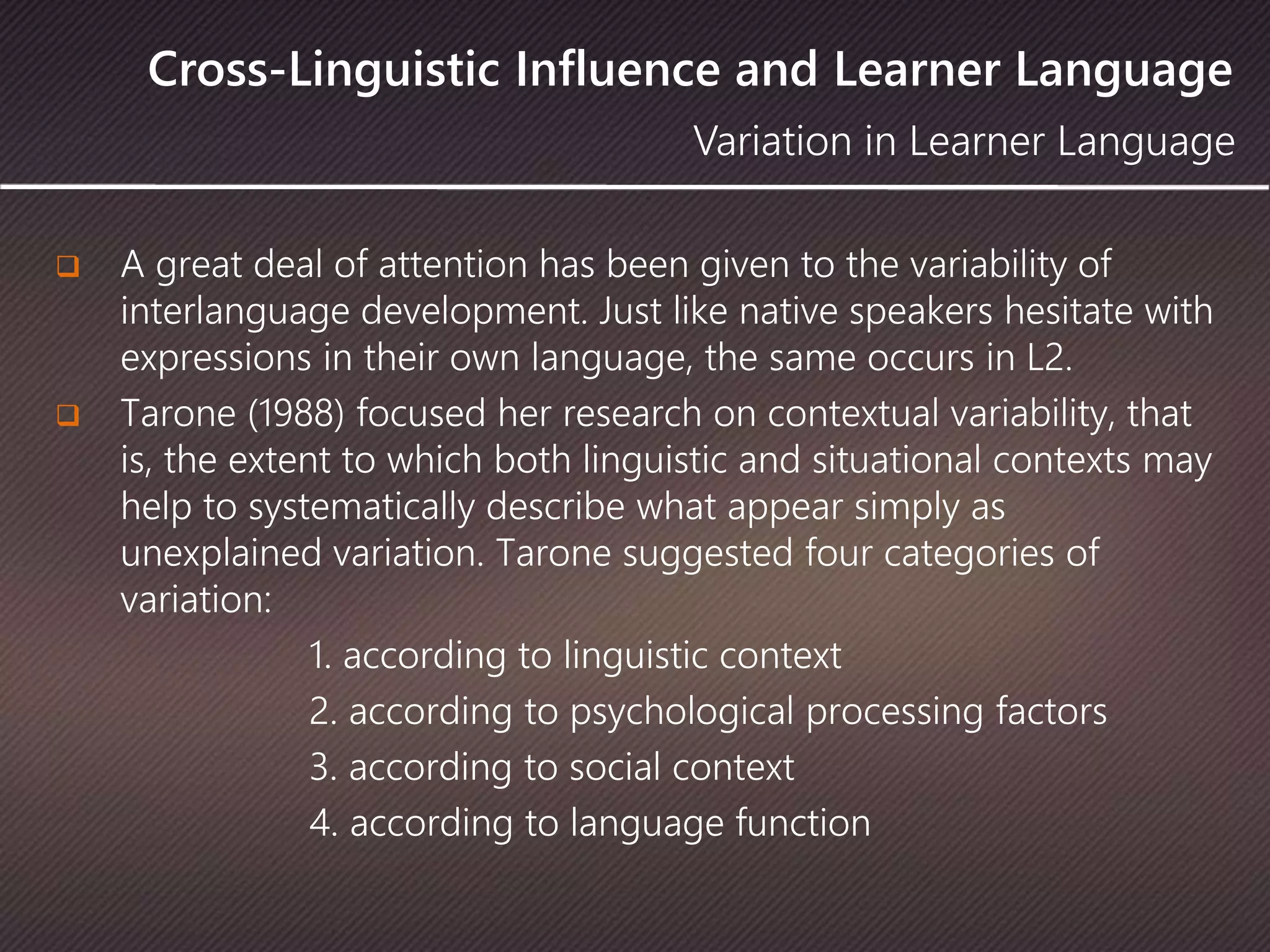 Cross-Linguistic Influence and Learner Language
 A great deal of attention has been given to the variability of
interlanguage development. Just like native speakers hesitate with
expressions in their own language, the same occurs in L2.
 Tarone (1988) focused her research on contextual variability, that
is, the extent to which both linguistic and situational contexts may
help to systematically describe what appear simply as
unexplained variation. Tarone suggested four categories of
variation:
1. according to linguistic context
2. according to psychological processing factors
3. according to social context
4. according to language function
Variation in Learner Language
 