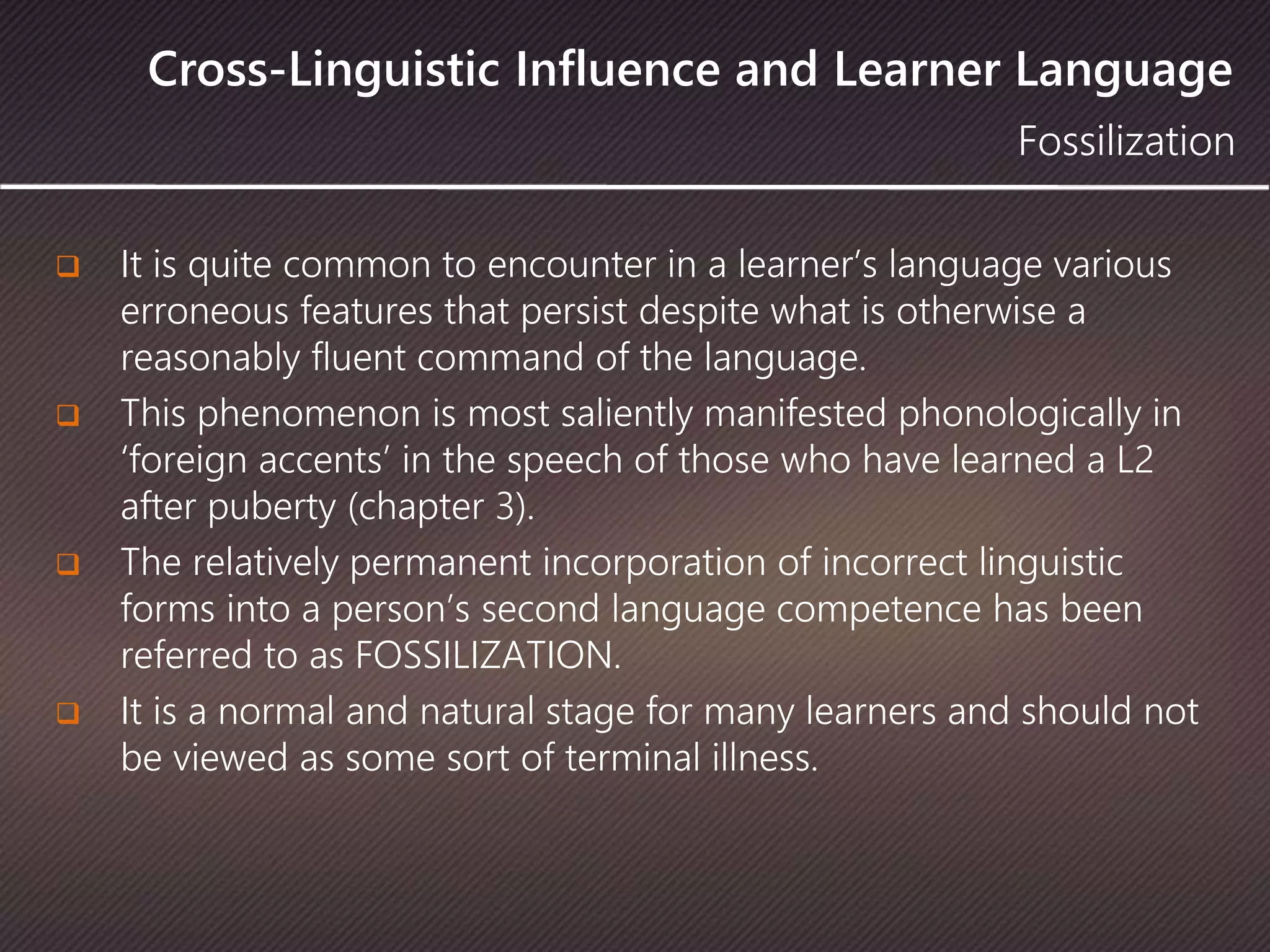Cross-Linguistic Influence and Learner Language
 It is quite common to encounter in a learner’s language various
erroneous features that persist despite what is otherwise a
reasonably fluent command of the language.
 This phenomenon is most saliently manifested phonologically in
‘foreign accents’ in the speech of those who have learned a L2
after puberty (chapter 3).
 The relatively permanent incorporation of incorrect linguistic
forms into a person’s second language competence has been
referred to as FOSSILIZATION.
 It is a normal and natural stage for many learners and should not
be viewed as some sort of terminal illness.
Fossilization
 