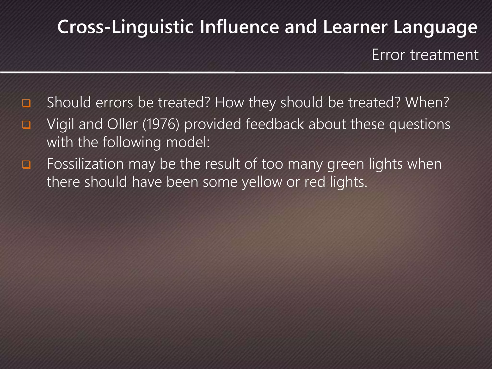 Cross-Linguistic Influence and Learner Language
 Should errors be treated? How they should be treated? When?
 Vigil and Oller (1976) provided feedback about these questions
with the following model:
 Fossilization may be the result of too many green lights when
there should have been some yellow or red lights.
Error treatment
 