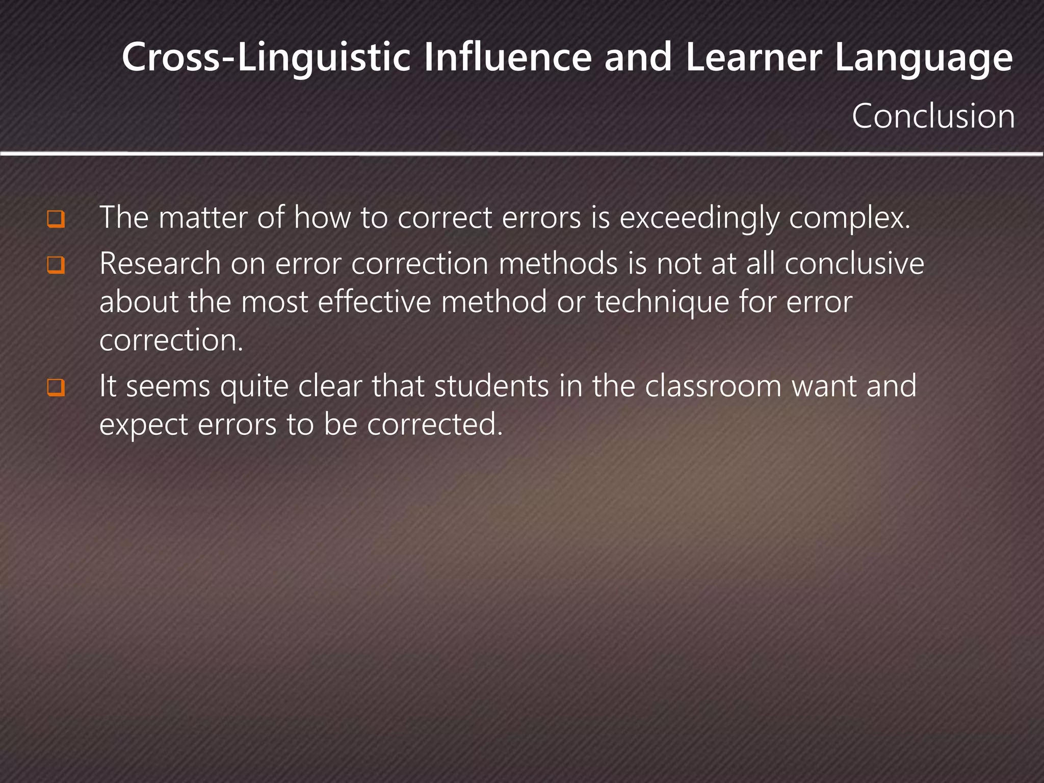 Cross-Linguistic Influence and Learner Language
Conclusion
 The matter of how to correct errors is exceedingly complex.
 Research on error correction methods is not at all conclusive
about the most effective method or technique for error
correction.
 It seems quite clear that students in the classroom want and
expect errors to be corrected.
 