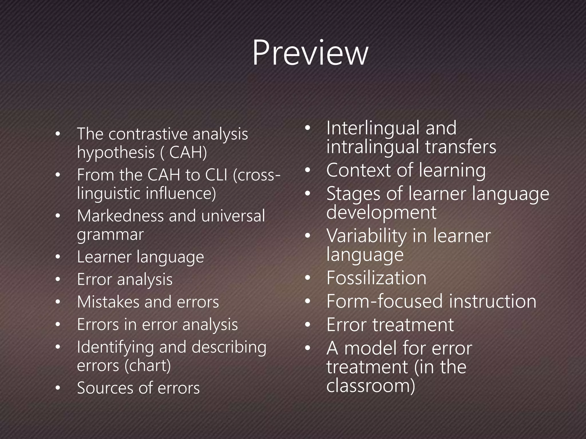 Preview
• The contrastive analysis
hypothesis ( CAH)
• From the CAH to CLI (cross-
linguistic influence)
• Markedness and universal
grammar
• Learner language
• Error analysis
• Mistakes and errors
• Errors in error analysis
• Identifying and describing
errors (chart)
• Sources of errors
• Interlingual and
intralingual transfers
• Context of learning
• Stages of learner language
development
• Variability in learner
language
• Fossilization
• Form-focused instruction
• Error treatment
• A model for error
treatment (in the
classroom)
 