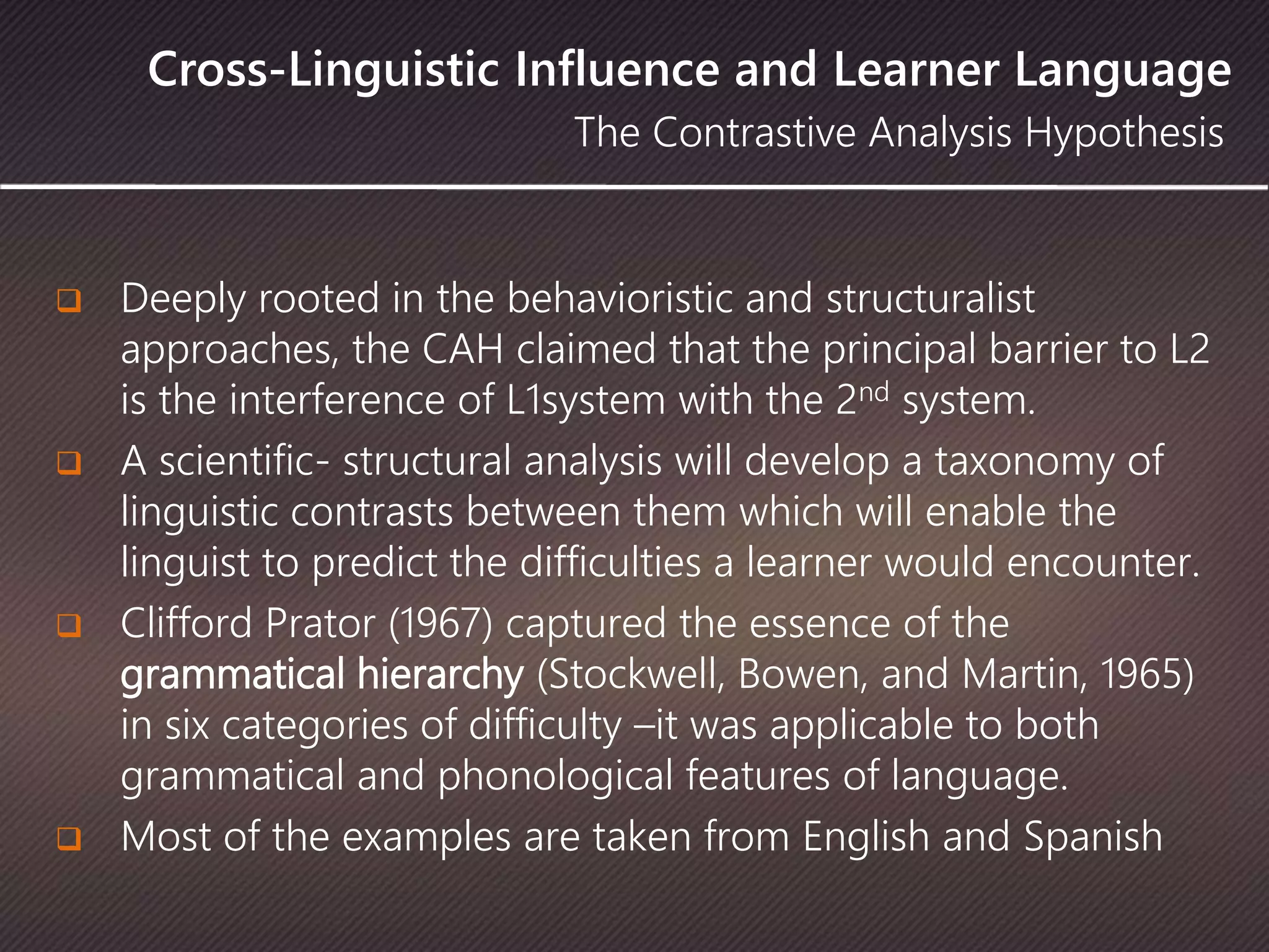 Cross-Linguistic Influence and Learner Language
The Contrastive Analysis Hypothesis
 Deeply rooted in the behavioristic and structuralist
approaches, the CAH claimed that the principal barrier to L2
is the interference of L1system with the 2nd system.
 A scientific- structural analysis will develop a taxonomy of
linguistic contrasts between them which will enable the
linguist to predict the difficulties a learner would encounter.
 Clifford Prator (1967) captured the essence of the
grammatical hierarchy (Stockwell, Bowen, and Martin, 1965)
in six categories of difficulty –it was applicable to both
grammatical and phonological features of language.
 Most of the examples are taken from English and Spanish
 