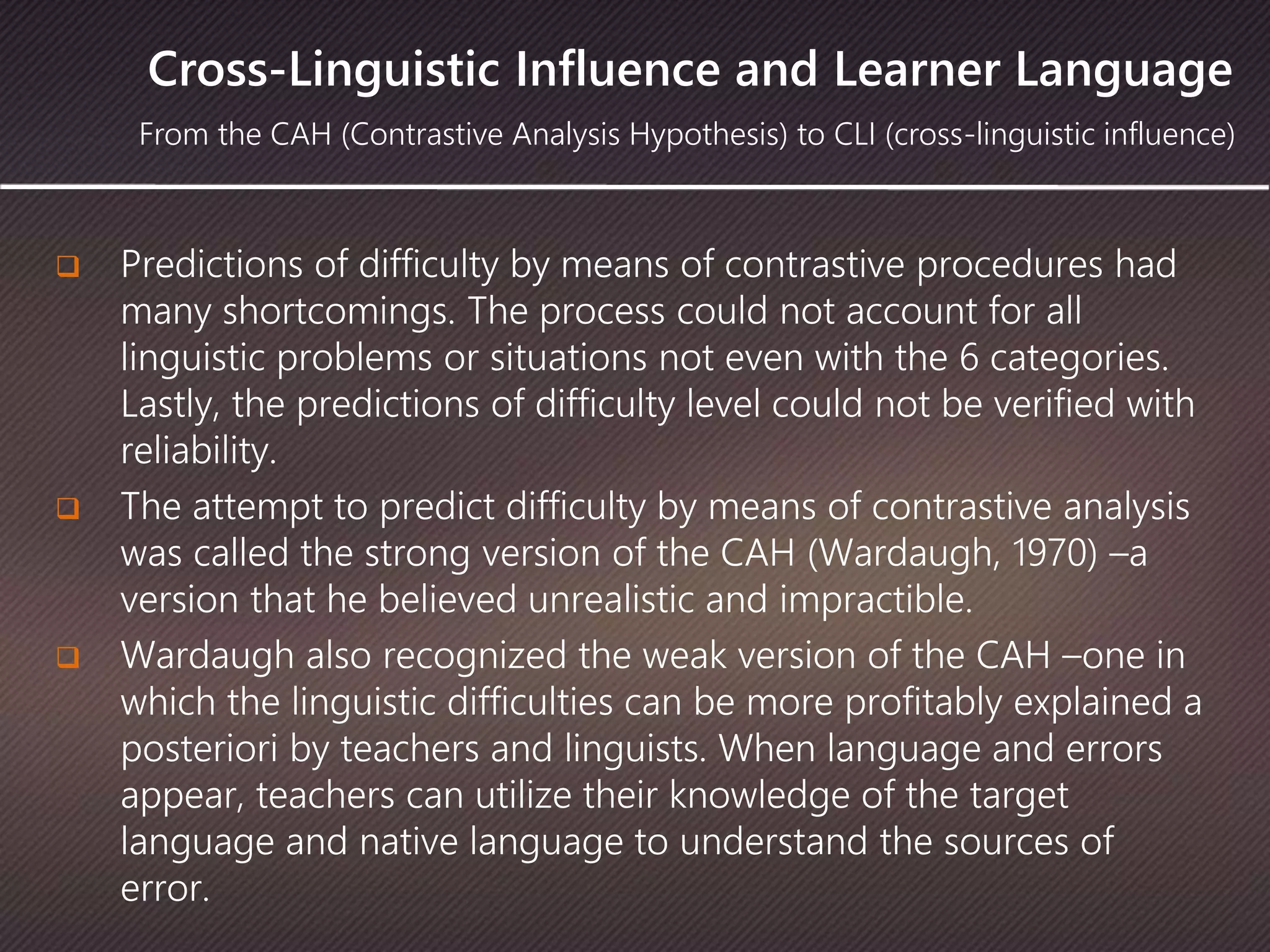 Cross-Linguistic Influence and Learner Language
 Predictions of difficulty by means of contrastive procedures had
many shortcomings. The process could not account for all
linguistic problems or situations not even with the 6 categories.
Lastly, the predictions of difficulty level could not be verified with
reliability.
 The attempt to predict difficulty by means of contrastive analysis
was called the strong version of the CAH (Wardaugh, 1970) –a
version that he believed unrealistic and impractible.
 Wardaugh also recognized the weak version of the CAH –one in
which the linguistic difficulties can be more profitably explained a
posteriori by teachers and linguists. When language and errors
appear, teachers can utilize their knowledge of the target
language and native language to understand the sources of
error.
From the CAH (Contrastive Analysis Hypothesis) to CLI (cross-linguistic influence)
 
