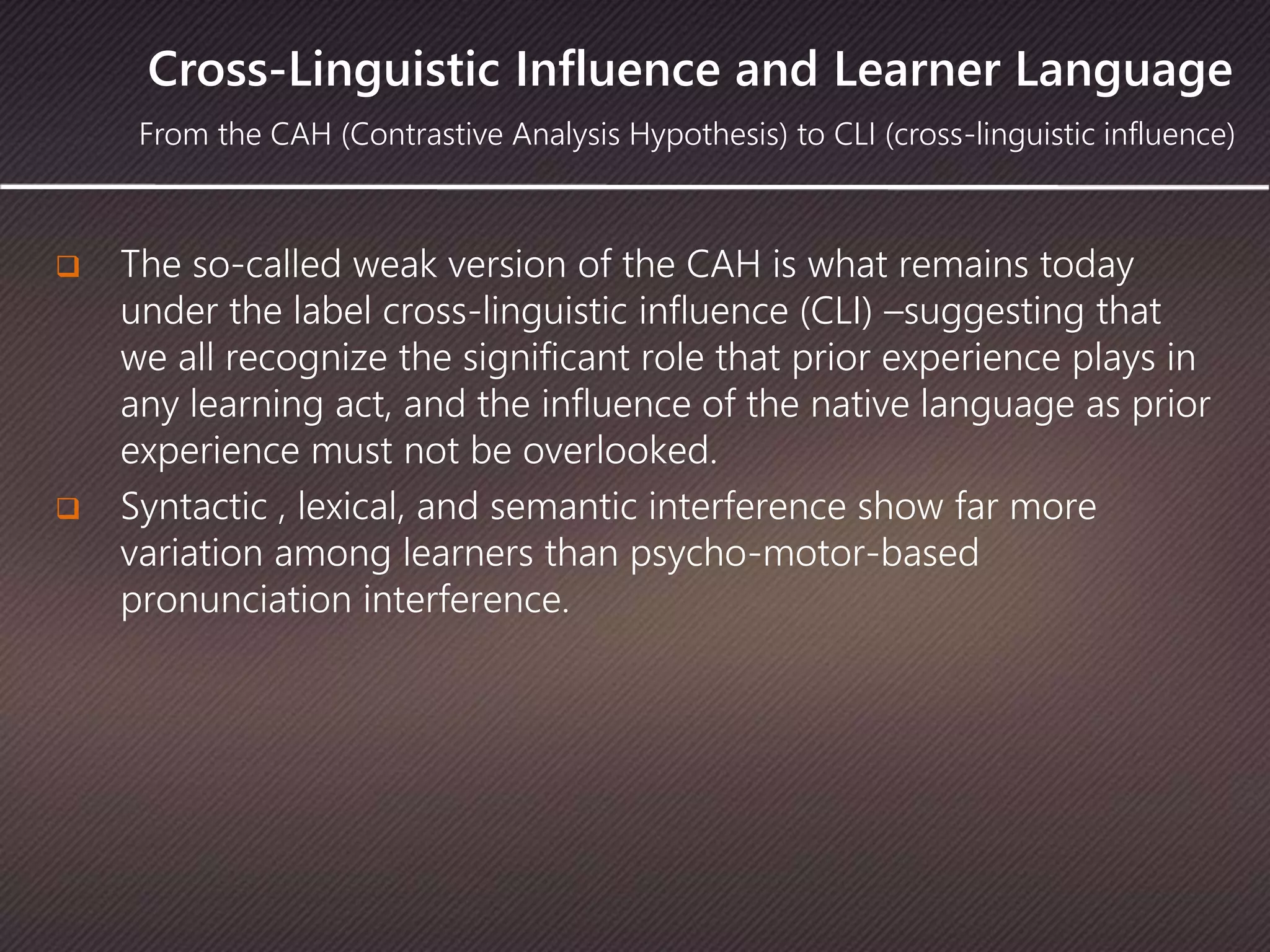 Cross-Linguistic Influence and Learner Language
 The so-called weak version of the CAH is what remains today
under the label cross-linguistic influence (CLI) –suggesting that
we all recognize the significant role that prior experience plays in
any learning act, and the influence of the native language as prior
experience must not be overlooked.
 Syntactic , lexical, and semantic interference show far more
variation among learners than psycho-motor-based
pronunciation interference.
From the CAH (Contrastive Analysis Hypothesis) to CLI (cross-linguistic influence)
 