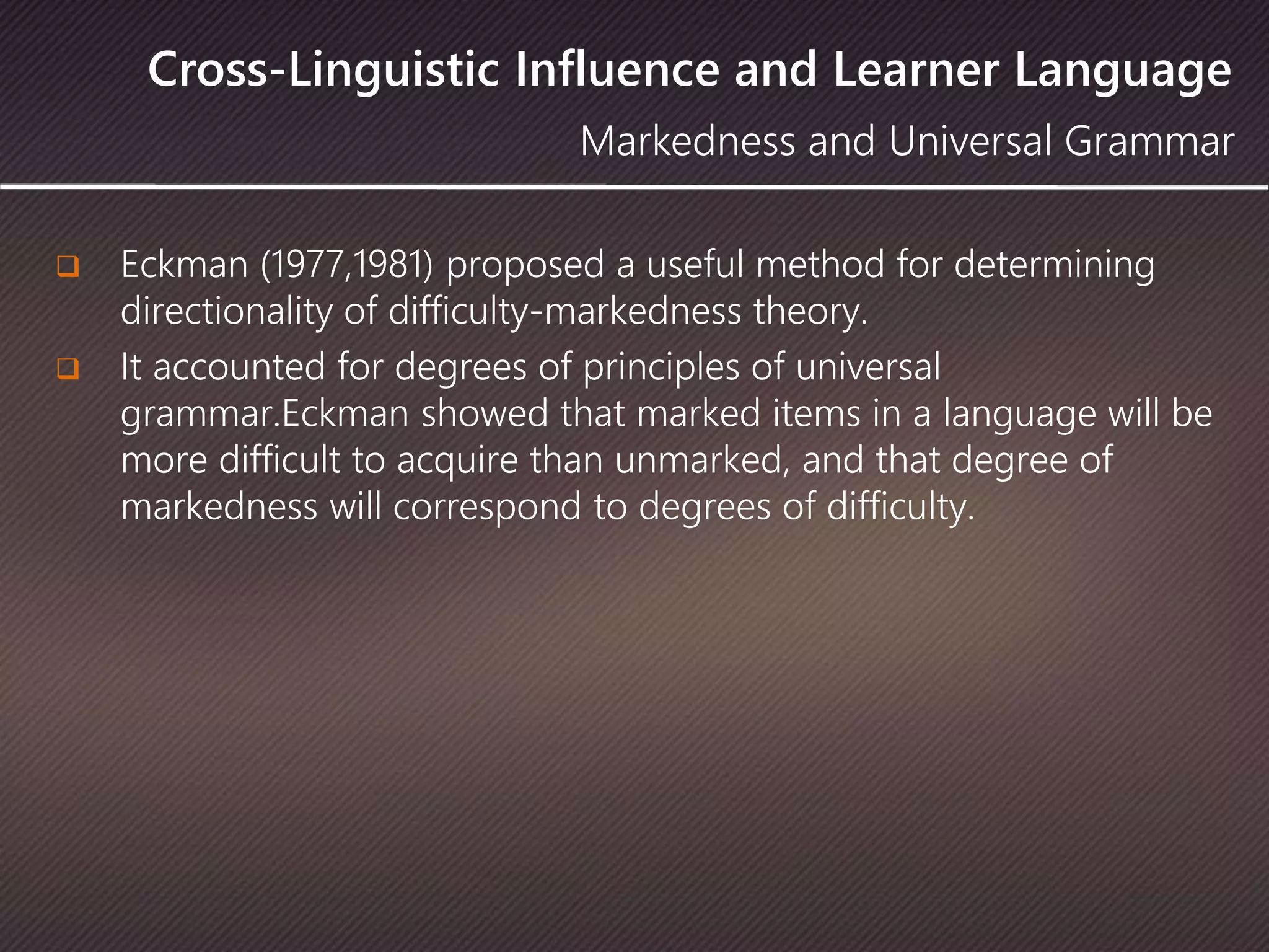 Cross-Linguistic Influence and Learner Language
 Eckman (1977,1981) proposed a useful method for determining
directionality of difficulty-markedness theory.
 It accounted for degrees of principles of universal
grammar.Eckman showed that marked items in a language will be
more difficult to acquire than unmarked, and that degree of
markedness will correspond to degrees of difficulty.
Markedness and Universal Grammar
 