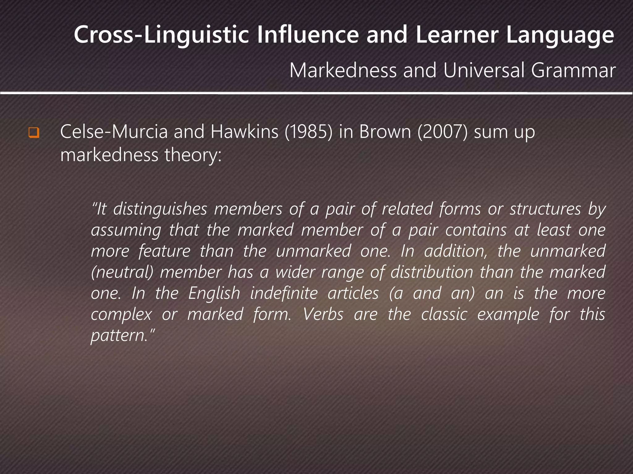 Cross-Linguistic Influence and Learner Language
 Celse-Murcia and Hawkins (1985) in Brown (2007) sum up
markedness theory:
“It distinguishes members of a pair of related forms or structures by
assuming that the marked member of a pair contains at least one
more feature than the unmarked one. In addition, the unmarked
(neutral) member has a wider range of distribution than the marked
one. In the English indefinite articles (a and an) an is the more
complex or marked form. Verbs are the classic example for this
pattern.”
Markedness and Universal Grammar
 
