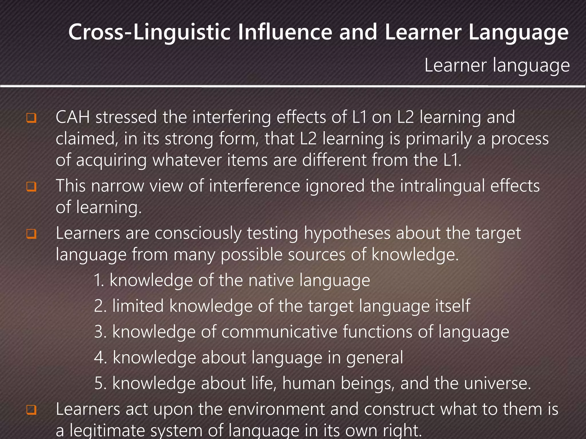 Cross-Linguistic Influence and Learner Language
 CAH stressed the interfering effects of L1 on L2 learning and
claimed, in its strong form, that L2 learning is primarily a process
of acquiring whatever items are different from the L1.
 This narrow view of interference ignored the intralingual effects
of learning.
 Learners are consciously testing hypotheses about the target
language from many possible sources of knowledge.
1. knowledge of the native language
2. limited knowledge of the target language itself
3. knowledge of communicative functions of language
4. knowledge about language in general
5. knowledge about life, human beings, and the universe.
 Learners act upon the environment and construct what to them is
a legitimate system of language in its own right.
Learner language
 