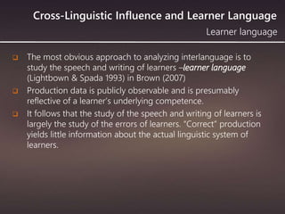 Cross-Linguistic Influence and Learner Language
 The most obvious approach to analyzing interlanguage is to
study the speech and writing of learners –learner language
(Lightbown & Spada 1993) in Brown (2007)
 Production data is publicly observable and is presumably
reflective of a learner’s underlying competence.
 It follows that the study of the speech and writing of learners is
largely the study of the errors of learners. “Correct” production
yields little information about the actual linguistic system of
learners.
Learner language
 