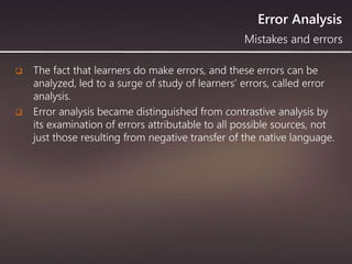 Error Analysis
 The fact that learners do make errors, and these errors can be
analyzed, led to a surge of study of learners’ errors, called error
analysis.
 Error analysis became distinguished from contrastive analysis by
its examination of errors attributable to all possible sources, not
just those resulting from negative transfer of the native language.
Mistakes and errors
 