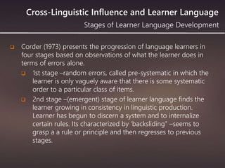 Cross-Linguistic Influence and Learner Language
 Corder (1973) presents the progression of language learners in
four stages based on observations of what the learner does in
terms of errors alone.
 1st stage –random errors, called pre-systematic in which the
learner is only vaguely aware that there is some systematic
order to a particular class of items.
 2nd stage –(emergent) stage of learner language finds the
learner growing in consistency in linguistic production.
Learner has begun to discern a system and to internalize
certain rules. Its characterized by ‘backsliding” –seems to
grasp a a rule or principle and then regresses to previous
stages.
Stages of Learner Language Development
 