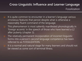 Cross-Linguistic Influence and Learner Language
 It is quite common to encounter in a learner’s language various
erroneous features that persist despite what is otherwise a
reasonably fluent command of the language.
 This phenomenon is most saliently manifested phonologically in
‘foreign accents’ in the speech of those who have learned a L2
after puberty (chapter 3).
 The relatively permanent incorporation of incorrect linguistic
forms into a person’s second language competence has been
referred to as FOSSILIZATION.
 It is a normal and natural stage for many learners and should not
be viewed as some sort of terminal illness.
Fossilization
 