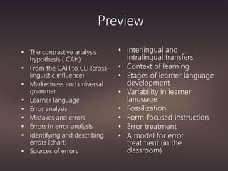 Preview
• The contrastive analysis
hypothesis ( CAH)
• From the CAH to CLI (cross-
linguistic influence)
• Markedness and universal
grammar
• Learner language
• Error analysis
• Mistakes and errors
• Errors in error analysis
• Identifying and describing
errors (chart)
• Sources of errors
• Interlingual and
intralingual transfers
• Context of learning
• Stages of learner language
development
• Variability in learner
language
• Fossilization
• Form-focused instruction
• Error treatment
• A model for error
treatment (in the
classroom)
 