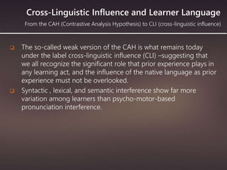 Cross-Linguistic Influence and Learner Language
 The so-called weak version of the CAH is what remains today
under the label cross-linguistic influence (CLI) –suggesting that
we all recognize the significant role that prior experience plays in
any learning act, and the influence of the native language as prior
experience must not be overlooked.
 Syntactic , lexical, and semantic interference show far more
variation among learners than psycho-motor-based
pronunciation interference.
From the CAH (Contrastive Analysis Hypothesis) to CLI (cross-linguistic influence)
 