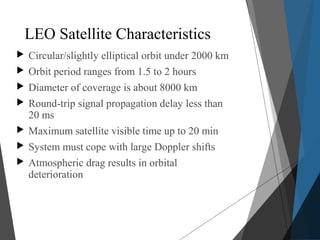 LEO Satellite Characteristics
 Circular/slightly elliptical orbit under 2000 km
 Orbit period ranges from 1.5 to 2 hours
 Diameter of coverage is about 8000 km
 Round-trip signal propagation delay less than
20 ms
 Maximum satellite visible time up to 20 min
 System must cope with large Doppler shifts
 Atmospheric drag results in orbital
deterioration
 